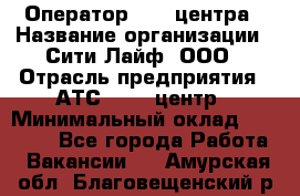 Оператор Call-центра › Название организации ­ Сити Лайф, ООО › Отрасль предприятия ­ АТС, call-центр › Минимальный оклад ­ 24 000 - Все города Работа » Вакансии   . Амурская обл.,Благовещенский р-н